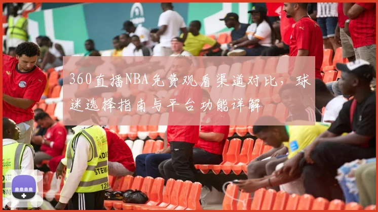 360直播NBA免费观看渠道对比，球迷选择指南与平台功能详解