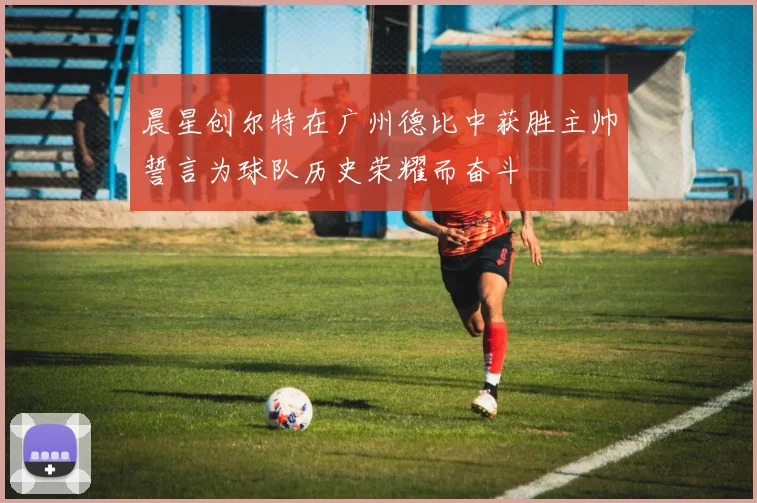 晨星创尔特在广州德比中获胜主帅誓言为球队历史荣耀而奋斗